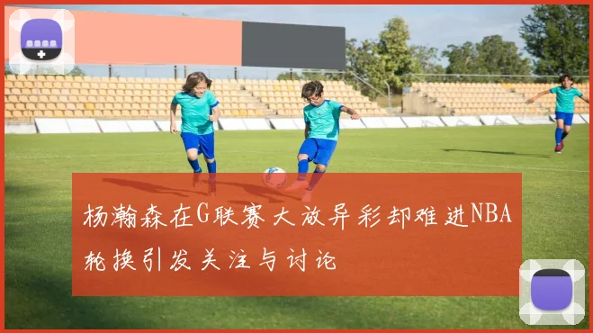 杨瀚森在G联赛大放异彩却难进NBA轮换引发关注与讨论