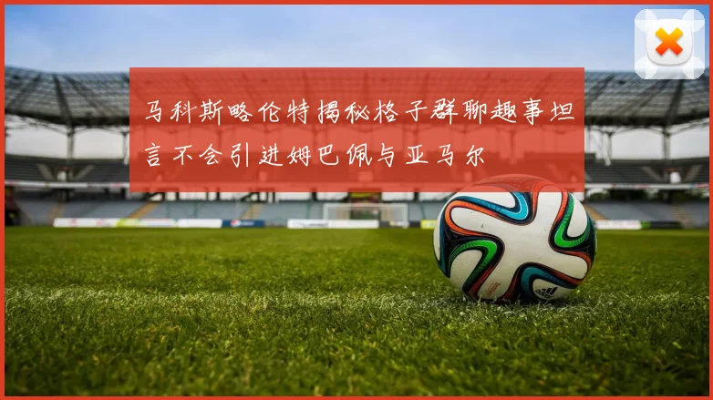 马科斯略伦特揭秘格子群聊趣事坦言不会引进姆巴佩与亚马尔