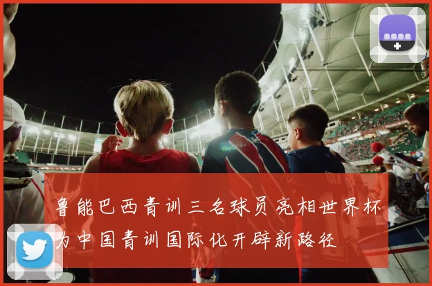 鲁能巴西青训三名球员亮相世界杯为中国青训国际化开辟新路径