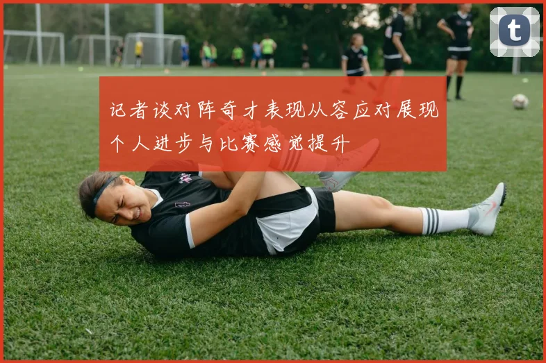 记者谈对阵奇才表现从容应对展现个人进步与比赛感觉提升