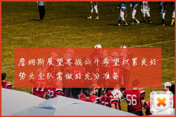 詹姆斯展望客战公牛希望积累良好势头全队需做好充分准备