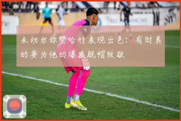 米切尔称赞哈特表现出色：有时真的要为他的爆发脱帽致敬