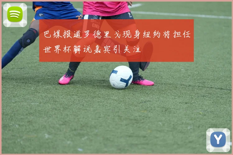 巴媒报道罗德里戈现身纽约将担任世界杯解说嘉宾引关注