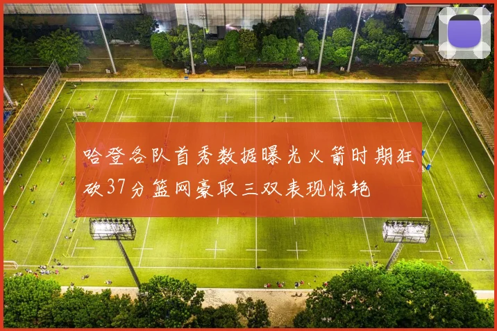 哈登各队首秀数据曝光火箭时期狂砍37分篮网豪取三双表现惊艳
