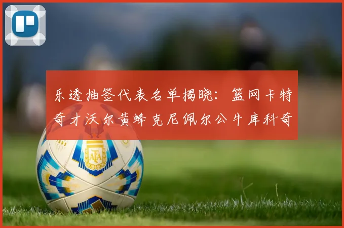 乐透抽签代表名单揭晓：篮网卡特奇才沃尔黄蜂克尼佩尔公牛库科奇齐聚一堂