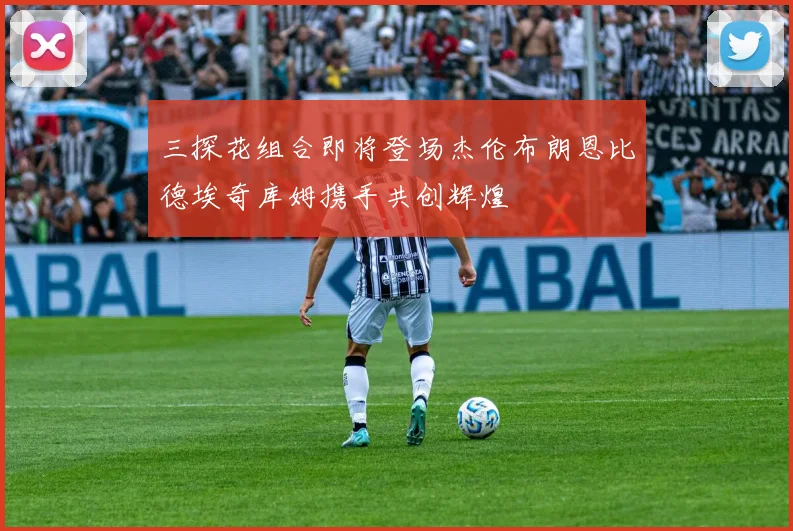 三探花组合即将登场杰伦布朗恩比德埃奇库姆携手共创辉煌