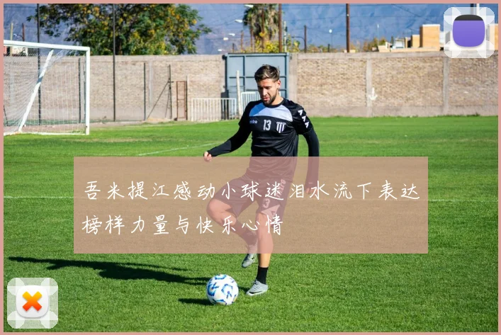 吾米提江感动小球迷泪水流下表达榜样力量与快乐心情