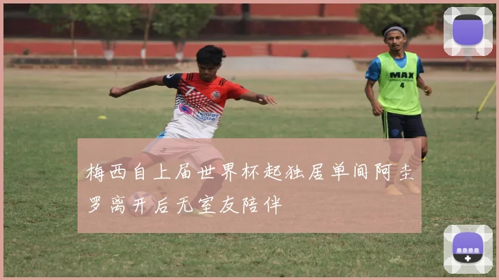 梅西自上届世界杯起独居单间阿圭罗离开后无室友陪伴