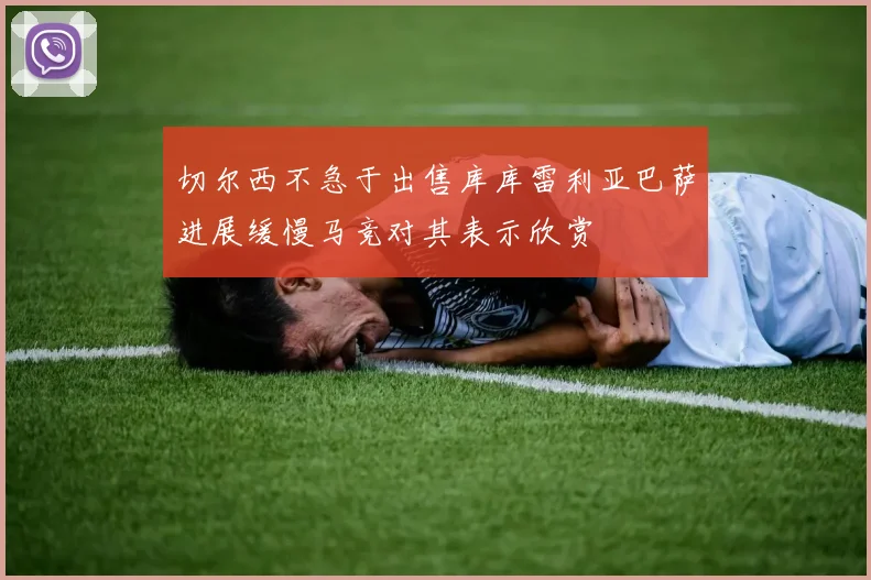 切尔西不急于出售库库雷利亚巴萨进展缓慢马竞对其表示欣赏