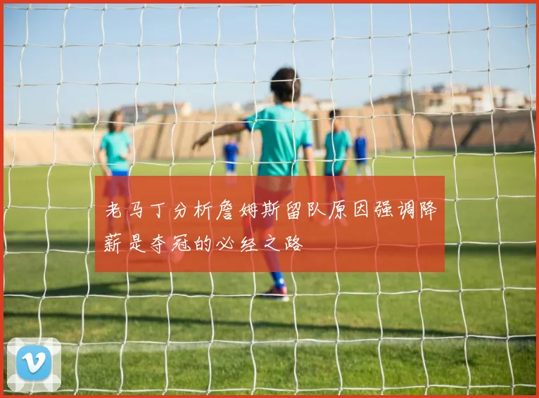老马丁分析詹姆斯留队原因强调降薪是夺冠的必经之路