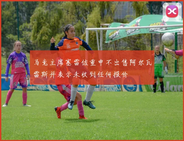 马竞主席塞雷佐重申不出售阿尔瓦雷斯并表示未收到任何报价
