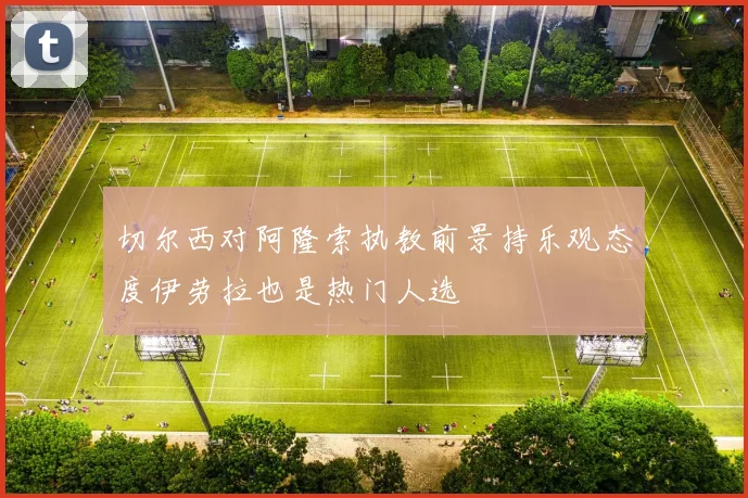 切尔西对阿隆索执教前景持乐观态度伊劳拉也是热门人选