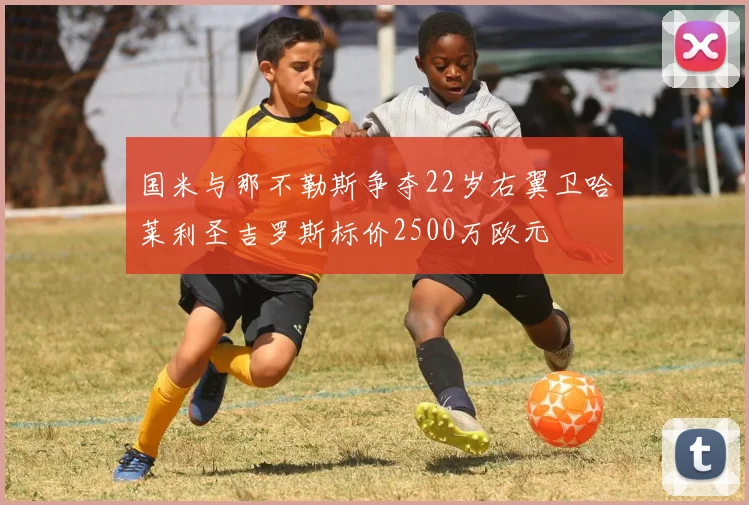 国米与那不勒斯争夺22岁右翼卫哈莱利圣吉罗斯标价2500万欧元
