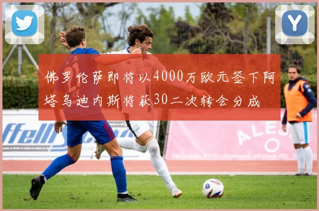佛罗伦萨即将以4000万欧元签下阿塔乌迪内斯将获30二次转会分成
