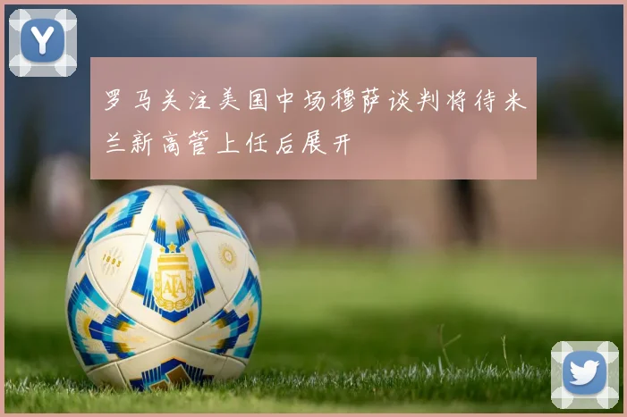 罗马关注美国中场穆萨谈判将待米兰新高管上任后展开
