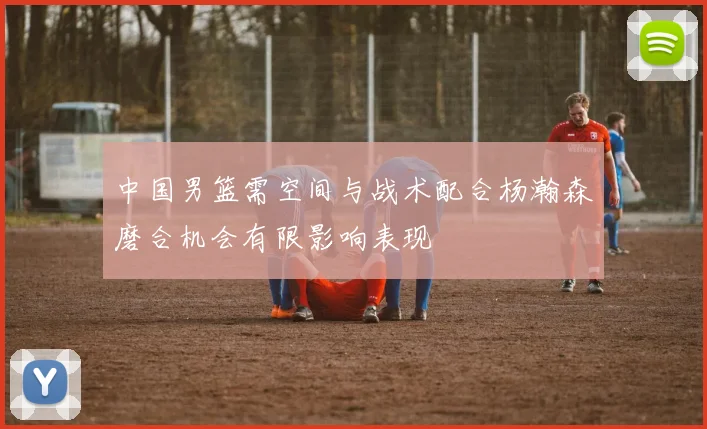 中国男篮需空间与战术配合杨瀚森磨合机会有限影响表现