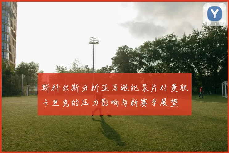 斯科尔斯分析亚马逊纪录片对曼联卡里克的压力影响与新赛季展望