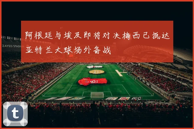 阿根廷与埃及即将对决梅西已抵达亚特兰大球场外备战