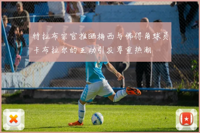 特拉布宗官推晒梅西与佛得角球员卡布拉尔的互动引发尊重热潮
