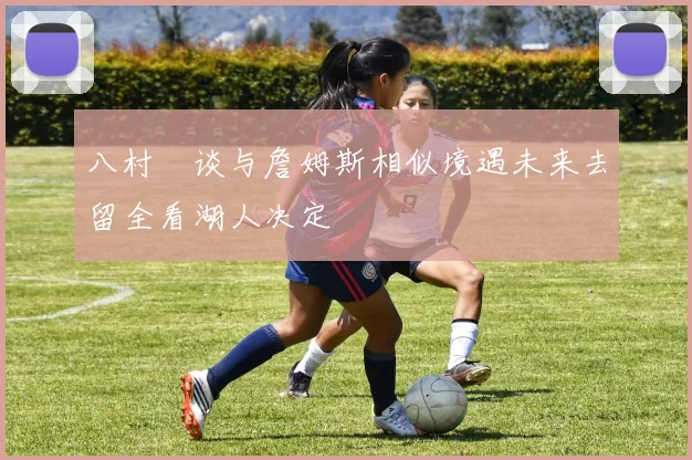 八村塁谈与詹姆斯相似境遇未来去留全看湖人决定