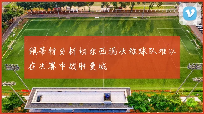 佩蒂特分析切尔西现状称球队难以在决赛中战胜曼城